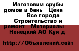  Изготовим срубы домов и бань › Цена ­ 1 000 - Все города Строительство и ремонт » Материалы   . Ненецкий АО,Куя д.